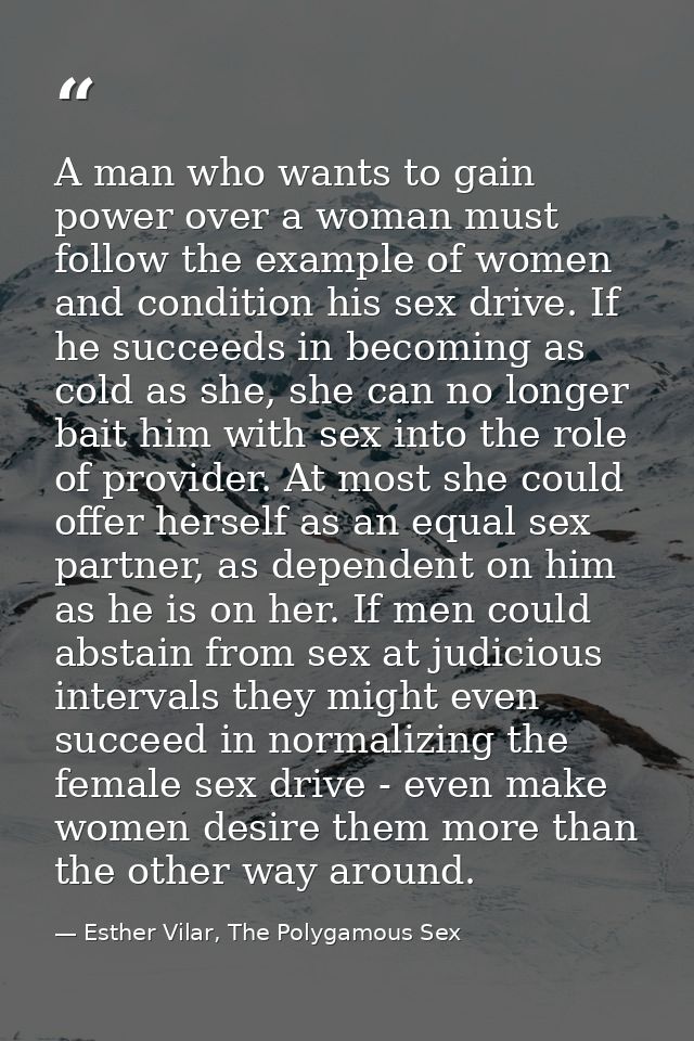 A man who wants to gain power over a woman must follow the example of women and condition his sex drive. If he succeeds  — Esther Vilar, The Polygamous Sex