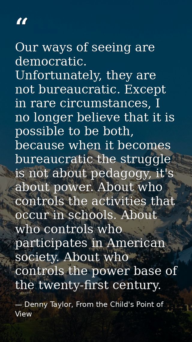 Our ways of seeing are democratic. Unfortunately, they are not bureaucratic. Except in rare circumstances, I no longer b — Denny Taylor, From the Child's Point of View