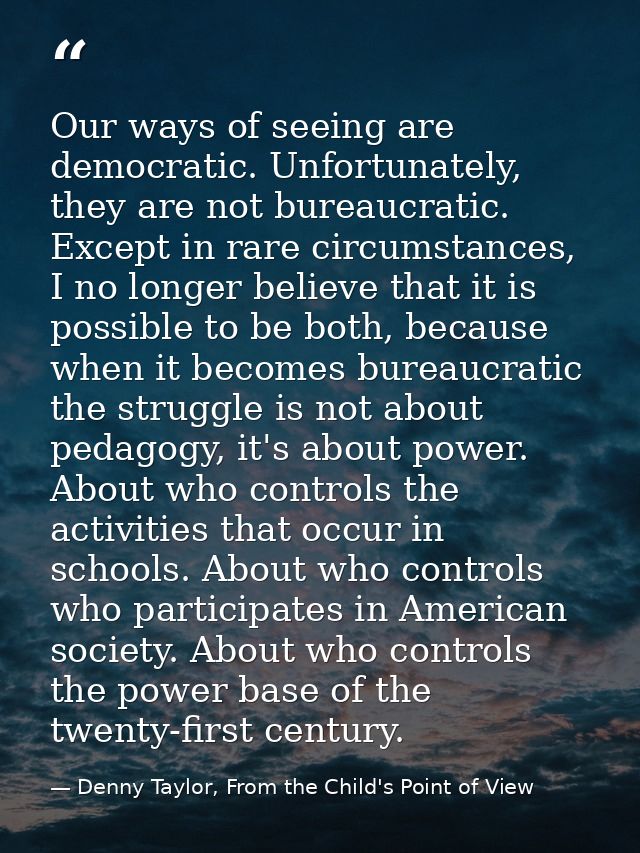 Our ways of seeing are democratic. Unfortunately, they are not bureaucratic. Except in rare circumstances, I no longer b — Denny Taylor, From the Child's Point of View