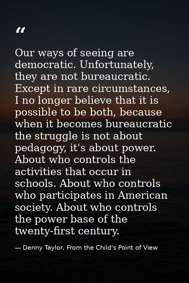 Our ways of seeing are democratic. Unfortunately, they are not bureaucratic. Except in rare circumstances, I no longer b — Denny Taylor, From the Child's Point of View