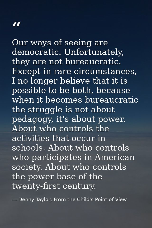 Our ways of seeing are democratic. Unfortunately, they are not bureaucratic. Except in rare circumstances, I no longer b — Denny Taylor, From the Child's Point of View