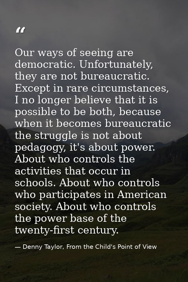 Our ways of seeing are democratic. Unfortunately, they are not bureaucratic. Except in rare circumstances, I no longer b — Denny Taylor, From the Child's Point of View