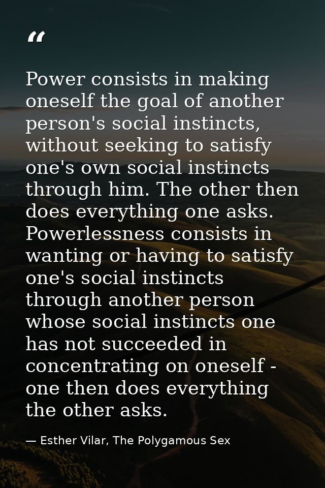 Power consists in making oneself the goal of another person's social instincts, without seeking to satisfy one's own soc — Esther Vilar, The Polygamous Sex