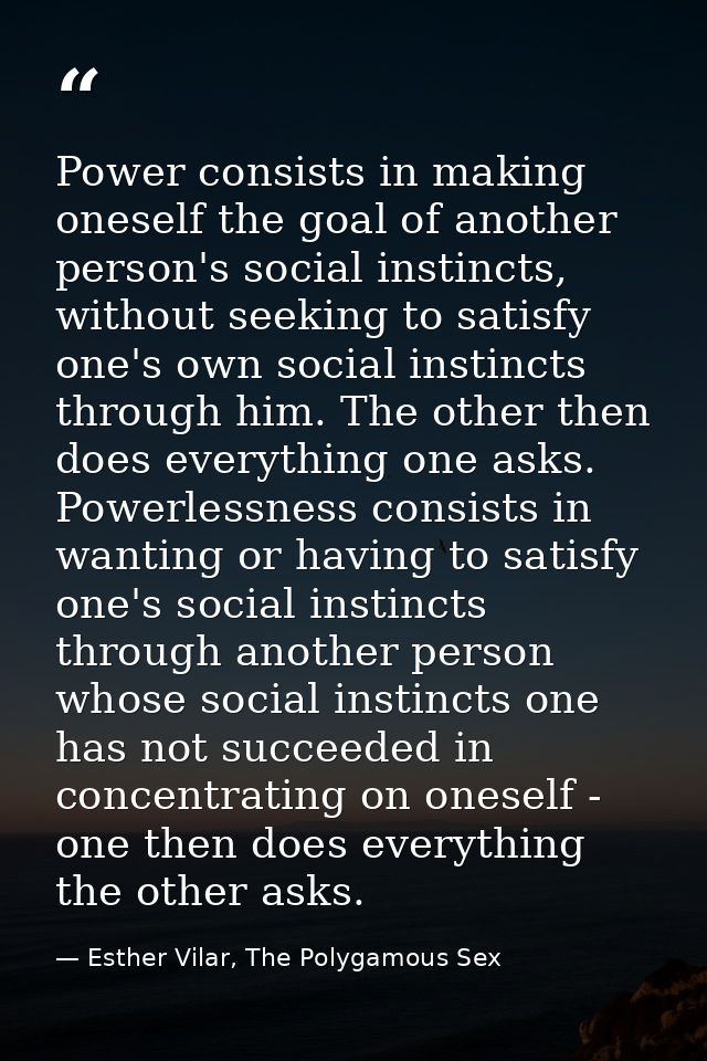 Power consists in making oneself the goal of another person's social instincts, without seeking to satisfy one's own soc — Esther Vilar, The Polygamous Sex