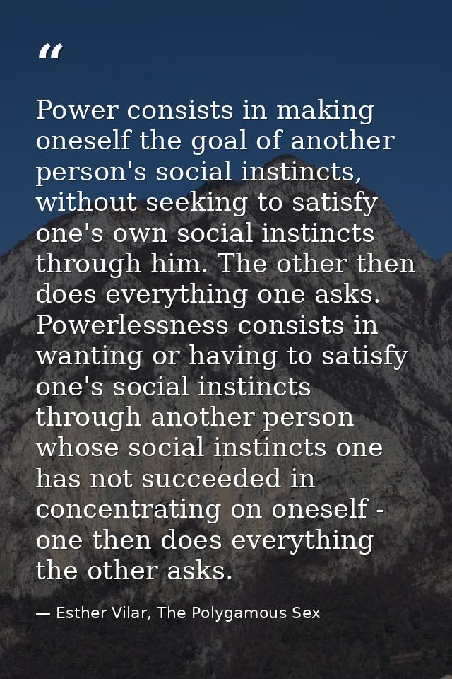 Power consists in making oneself the goal of another person's social instincts, without seeking to satisfy one's own soc — Esther Vilar, The Polygamous Sex