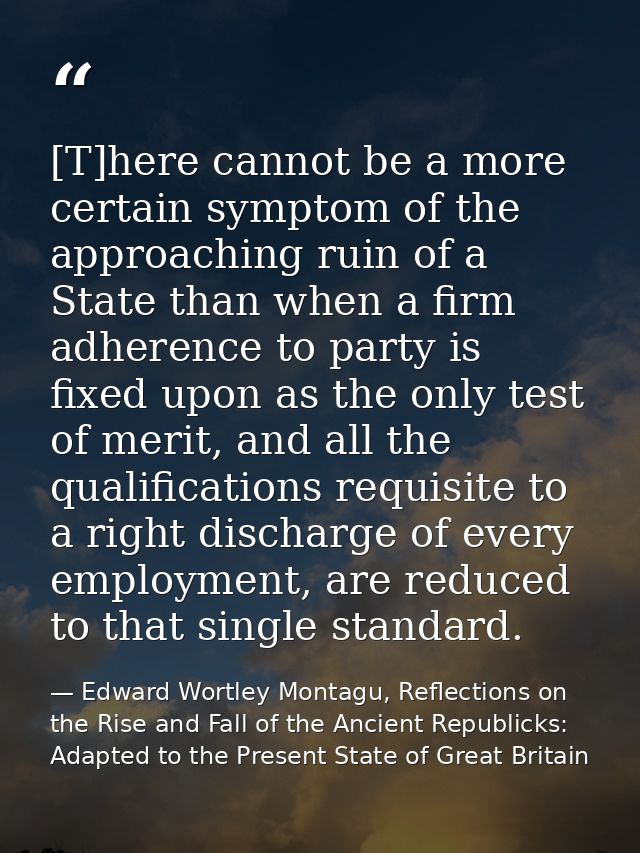 [T]here cannot be a more certain symptom of the approaching ruin of a State than when a firm adherence to party is fixed — Edward Wortley Montagu, Reflections on the Rise and Fall of the Ancient Republicks: Adapted to the Present State of Great Britain