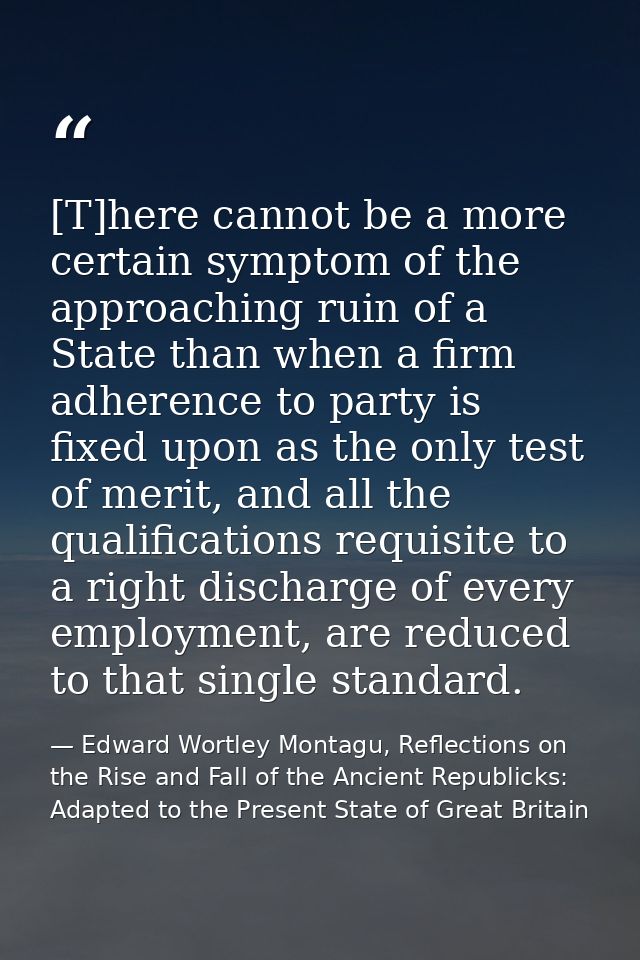 [T]here cannot be a more certain symptom of the approaching ruin of a State than when a firm adherence to party is fixed — Edward Wortley Montagu, Reflections on the Rise and Fall of the Ancient Republicks: Adapted to the Present State of Great Britain