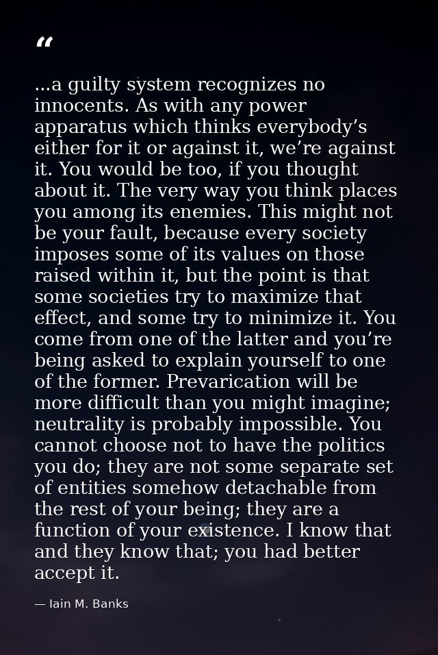 ...a guilty system recognizes no innocents. As with any power apparatus which thinks everybody’s either for it or agains — Iain M. Banks