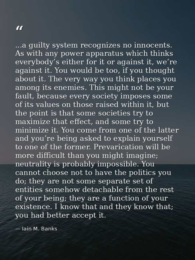 ...a guilty system recognizes no innocents. As with any power apparatus which thinks everybody’s either for it or agains — Iain M. Banks