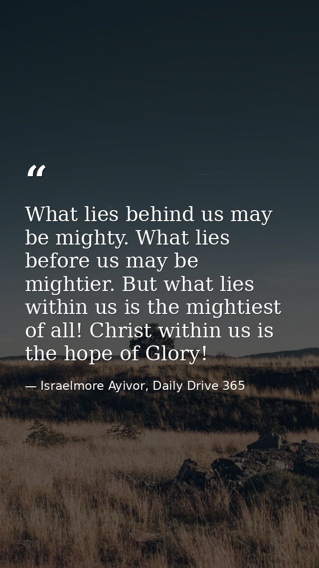 What lies behind us may be mighty. What lies before us may be mightier. But what lies within us is the mightiest of all! — Israelmore Ayivor, Daily Drive 365