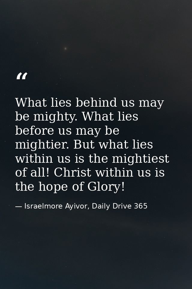 What lies behind us may be mighty. What lies before us may be mightier. But what lies within us is the mightiest of all! — Israelmore Ayivor, Daily Drive 365