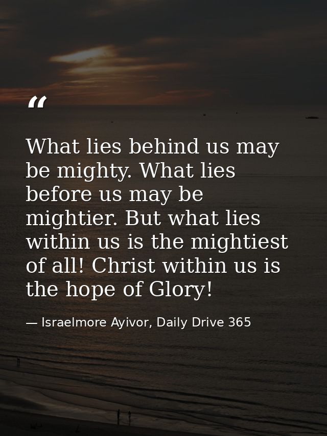 What lies behind us may be mighty. What lies before us may be mightier. But what lies within us is the mightiest of all! — Israelmore Ayivor, Daily Drive 365