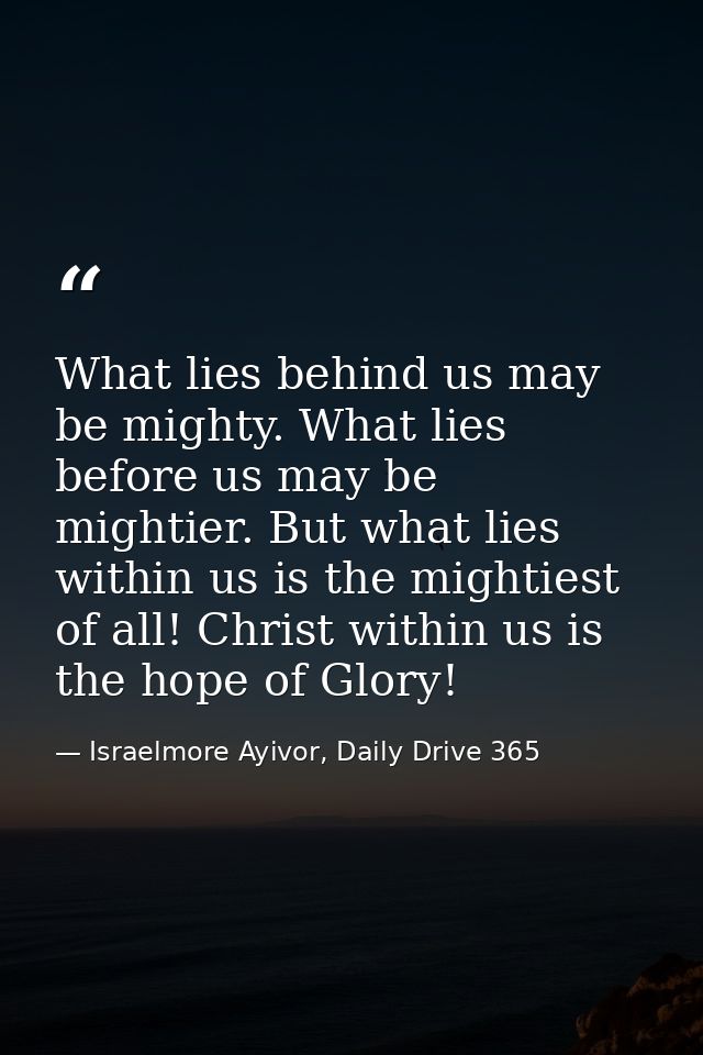 What lies behind us may be mighty. What lies before us may be mightier. But what lies within us is the mightiest of all! — Israelmore Ayivor, Daily Drive 365