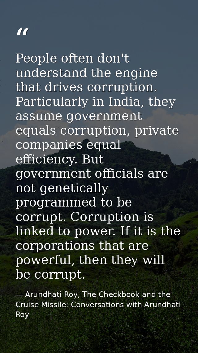 People often don't understand the engine that drives corruption. Particularly in India, they assume government equals co — Arundhati Roy, The Checkbook and the Cruise Missile: Conversations with Arundhati Roy