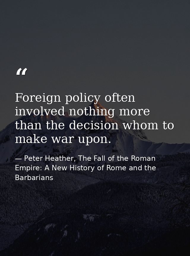 Foreign policy often involved nothing more than the decision whom to make war upon. — Peter Heather, The Fall of the Roman Empire: A New History of Rome and the Barbarians