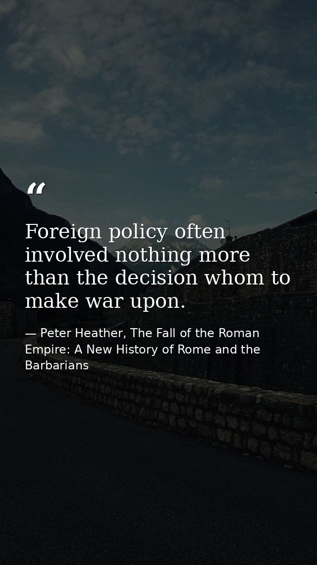 Foreign policy often involved nothing more than the decision whom to make war upon. — Peter Heather, The Fall of the Roman Empire: A New History of Rome and the Barbarians