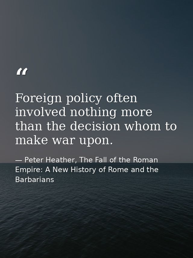 Foreign policy often involved nothing more than the decision whom to make war upon. — Peter Heather, The Fall of the Roman Empire: A New History of Rome and the Barbarians