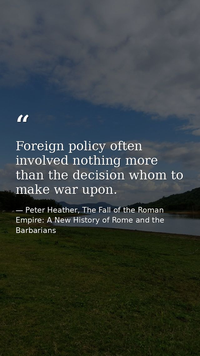 Foreign policy often involved nothing more than the decision whom to make war upon. — Peter Heather, The Fall of the Roman Empire: A New History of Rome and the Barbarians