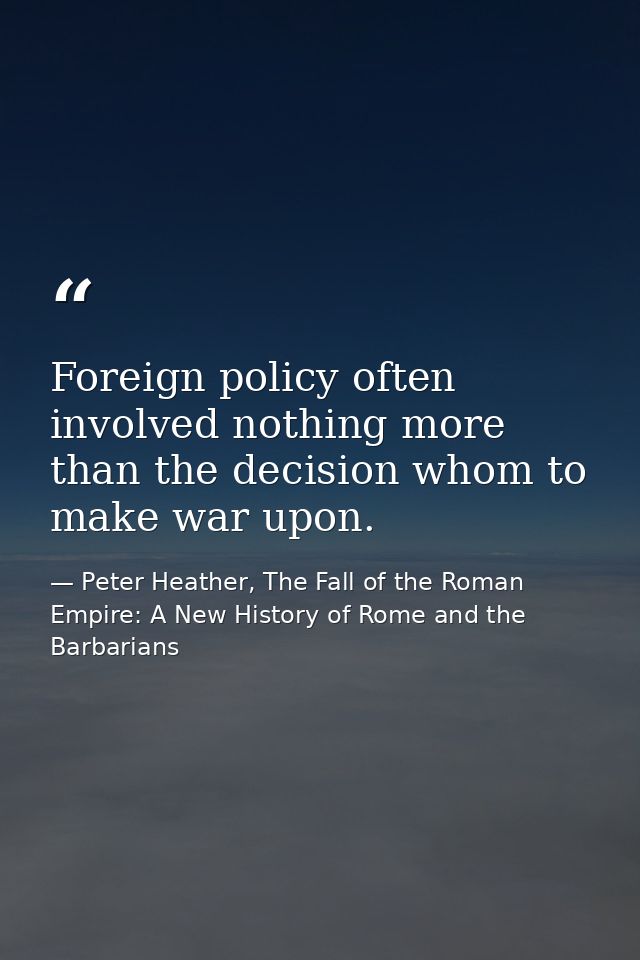 Foreign policy often involved nothing more than the decision whom to make war upon. — Peter Heather, The Fall of the Roman Empire: A New History of Rome and the Barbarians