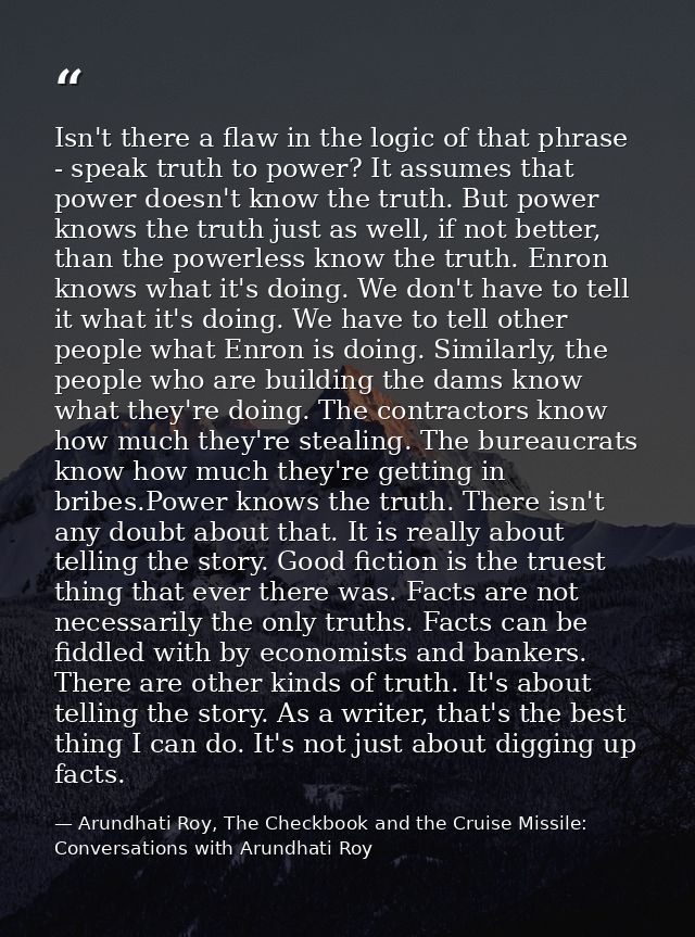 Isn't there a flaw in the logic of that phrase - speak truth to power? It assumes that power doesn't know the truth. But — Arundhati Roy, The Checkbook and the Cruise Missile: Conversations with Arundhati Roy
