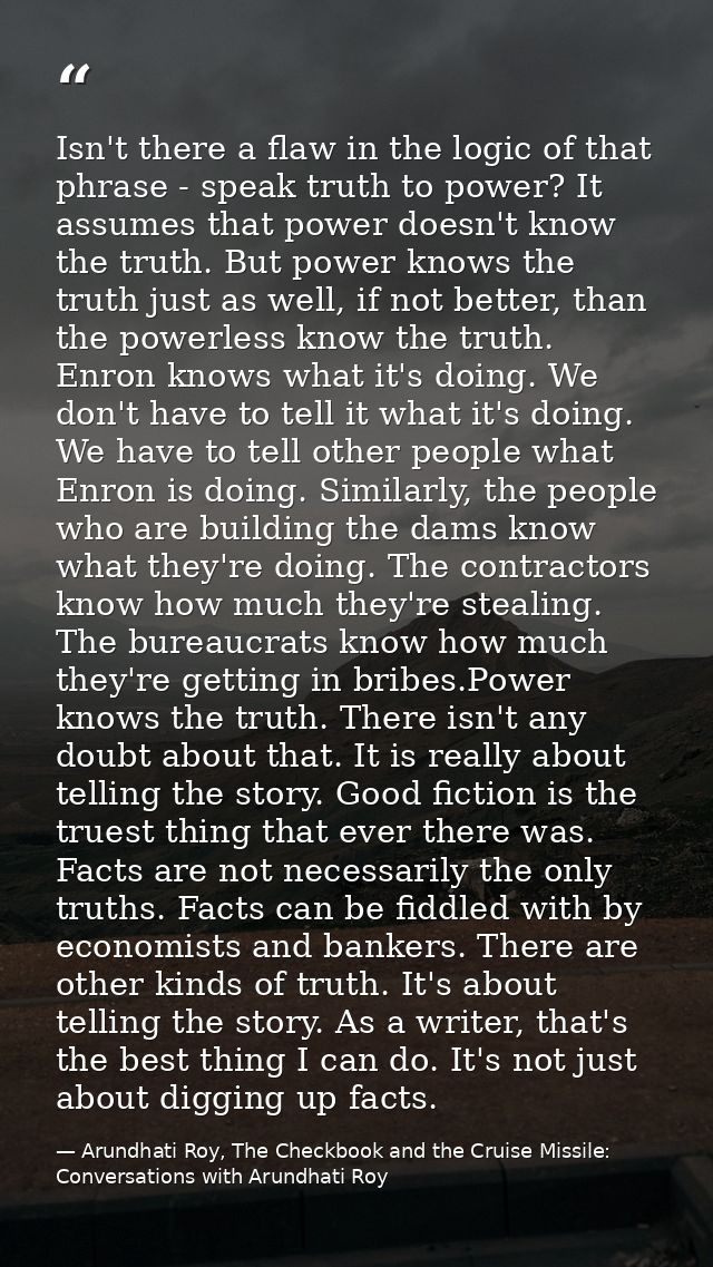 Isn't there a flaw in the logic of that phrase - speak truth to power? It assumes that power doesn't know the truth. But — Arundhati Roy, The Checkbook and the Cruise Missile: Conversations with Arundhati Roy