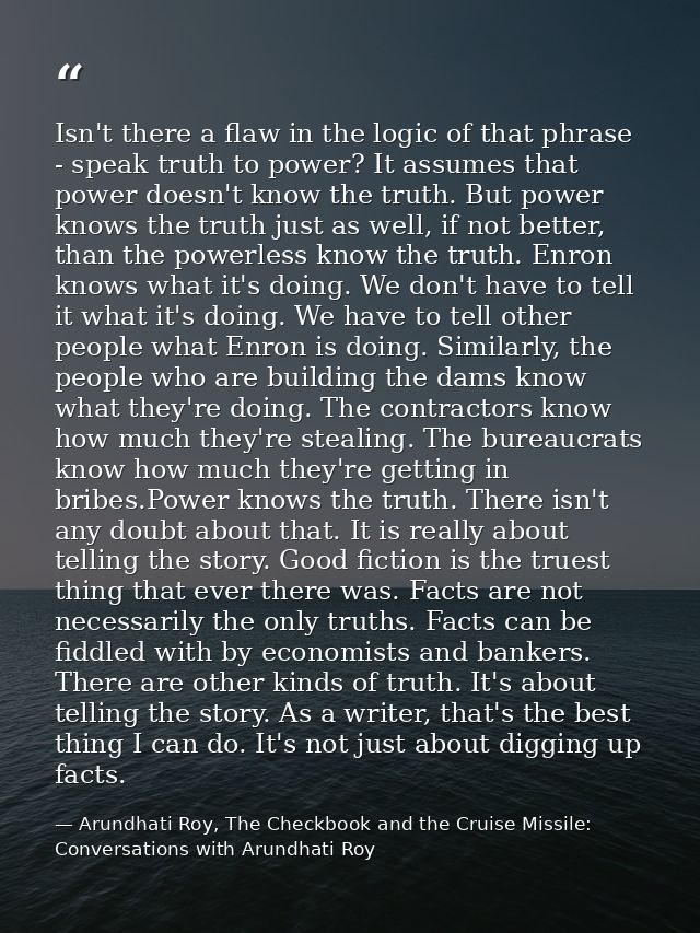 Isn't there a flaw in the logic of that phrase - speak truth to power? It assumes that power doesn't know the truth. But — Arundhati Roy, The Checkbook and the Cruise Missile: Conversations with Arundhati Roy