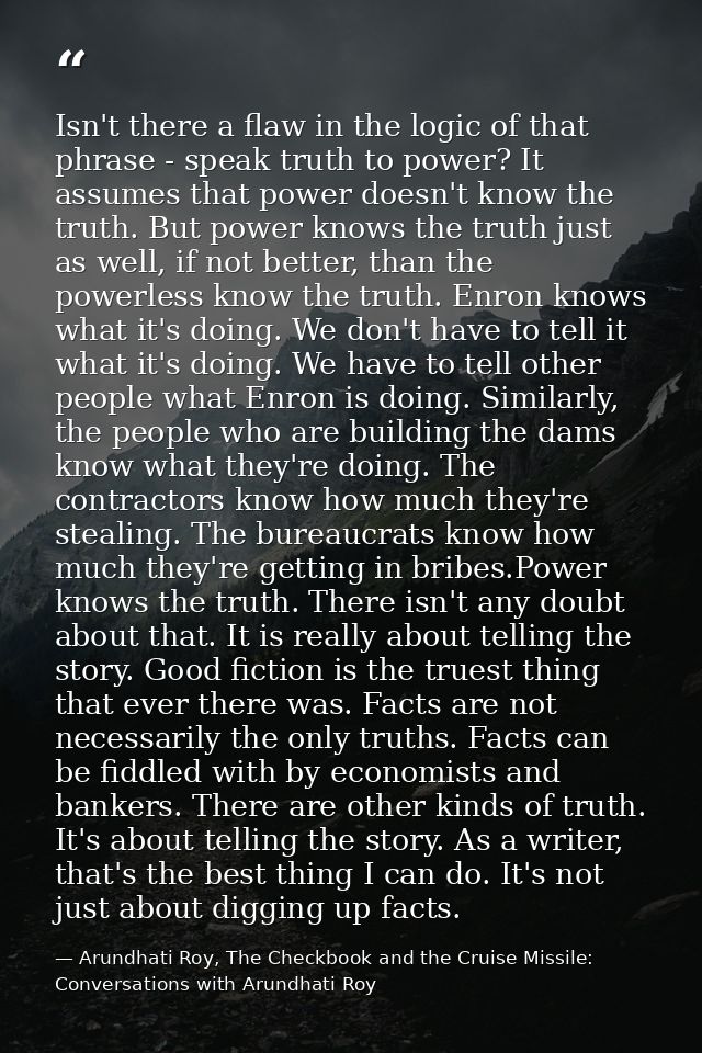 Isn't there a flaw in the logic of that phrase - speak truth to power? It assumes that power doesn't know the truth. But — Arundhati Roy, The Checkbook and the Cruise Missile: Conversations with Arundhati Roy