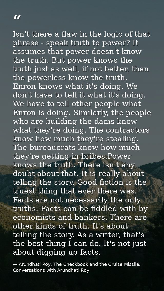 Isn't there a flaw in the logic of that phrase - speak truth to power? It assumes that power doesn't know the truth. But — Arundhati Roy, The Checkbook and the Cruise Missile: Conversations with Arundhati Roy