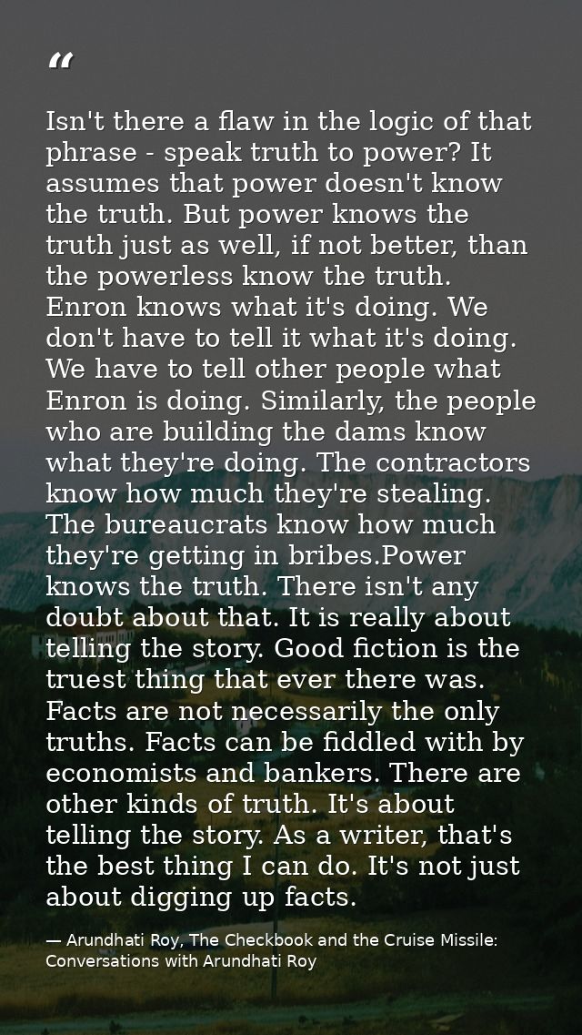 Isn't there a flaw in the logic of that phrase - speak truth to power? It assumes that power doesn't know the truth. But — Arundhati Roy, The Checkbook and the Cruise Missile: Conversations with Arundhati Roy