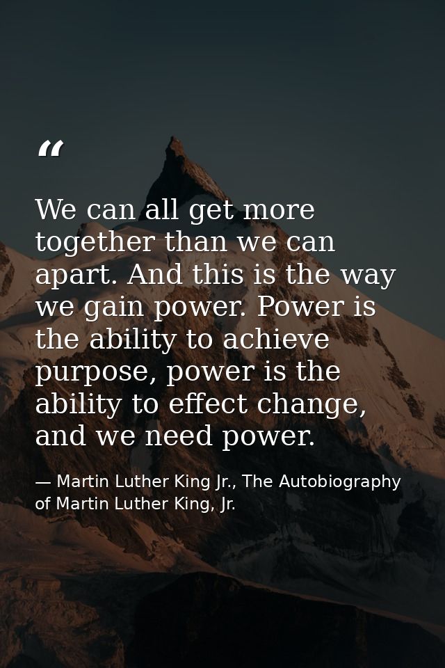 We can all get more together than we can apart. And this is the way we gain power. Power is the ability to achieve purpo — Martin Luther King Jr., The Autobiography of Martin Luther King, Jr.