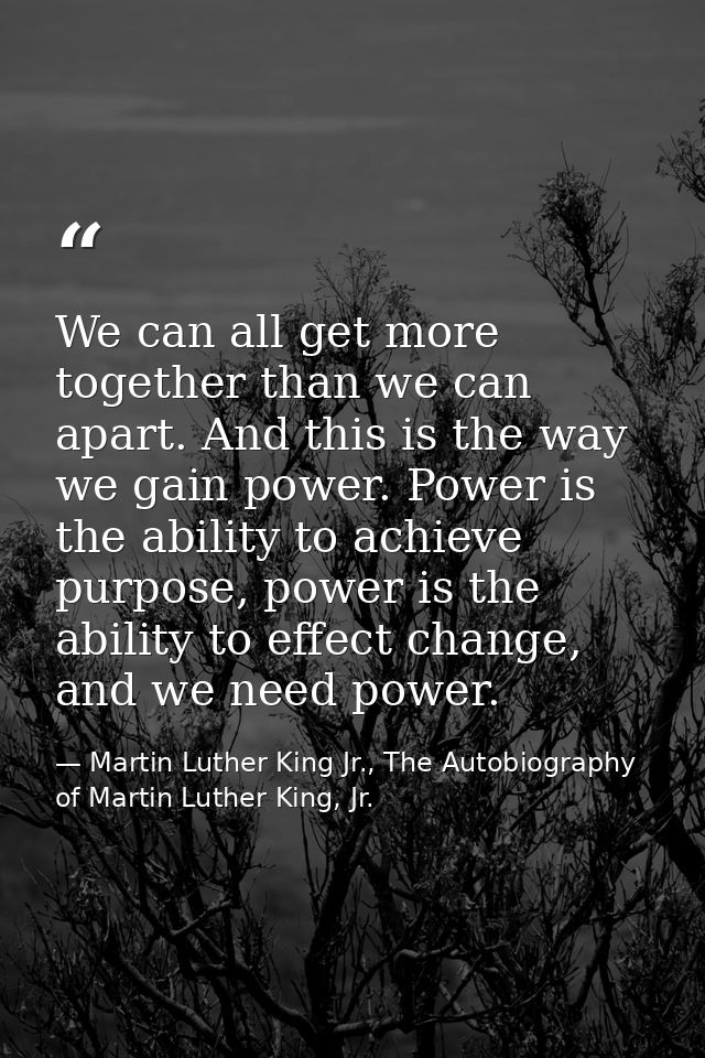 We can all get more together than we can apart. And this is the way we gain power. Power is the ability to achieve purpo — Martin Luther King Jr., The Autobiography of Martin Luther King, Jr.
