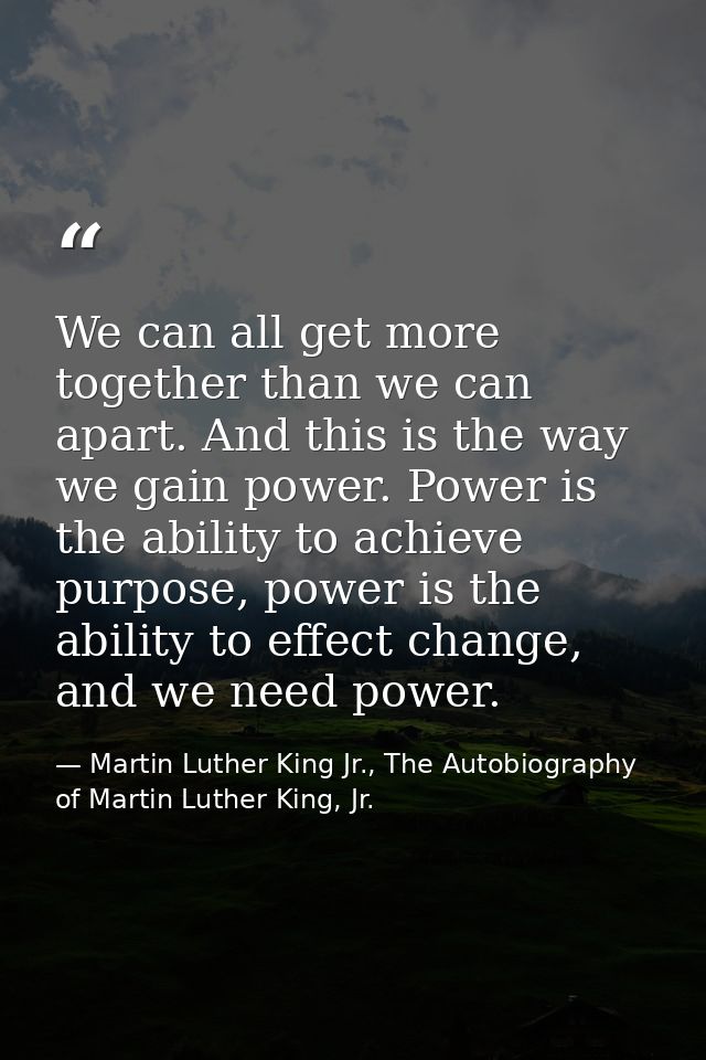 We can all get more together than we can apart. And this is the way we gain power. Power is the ability to achieve purpo — Martin Luther King Jr., The Autobiography of Martin Luther King, Jr.