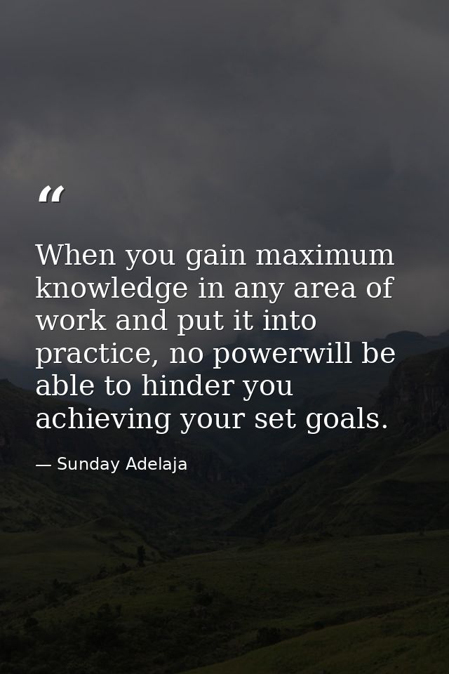 When you gain maximum knowledge in any area of work and put it into practice, no powerwill be able to hinder you achievi — Sunday Adelaja