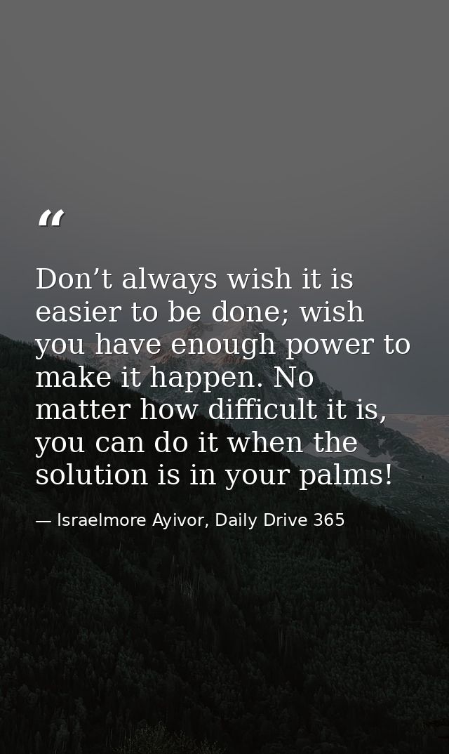 Don’t always wish it is easier to be done; wish you have enough power to make it happen. No matter how difficult it is,  — Israelmore Ayivor, Daily Drive 365