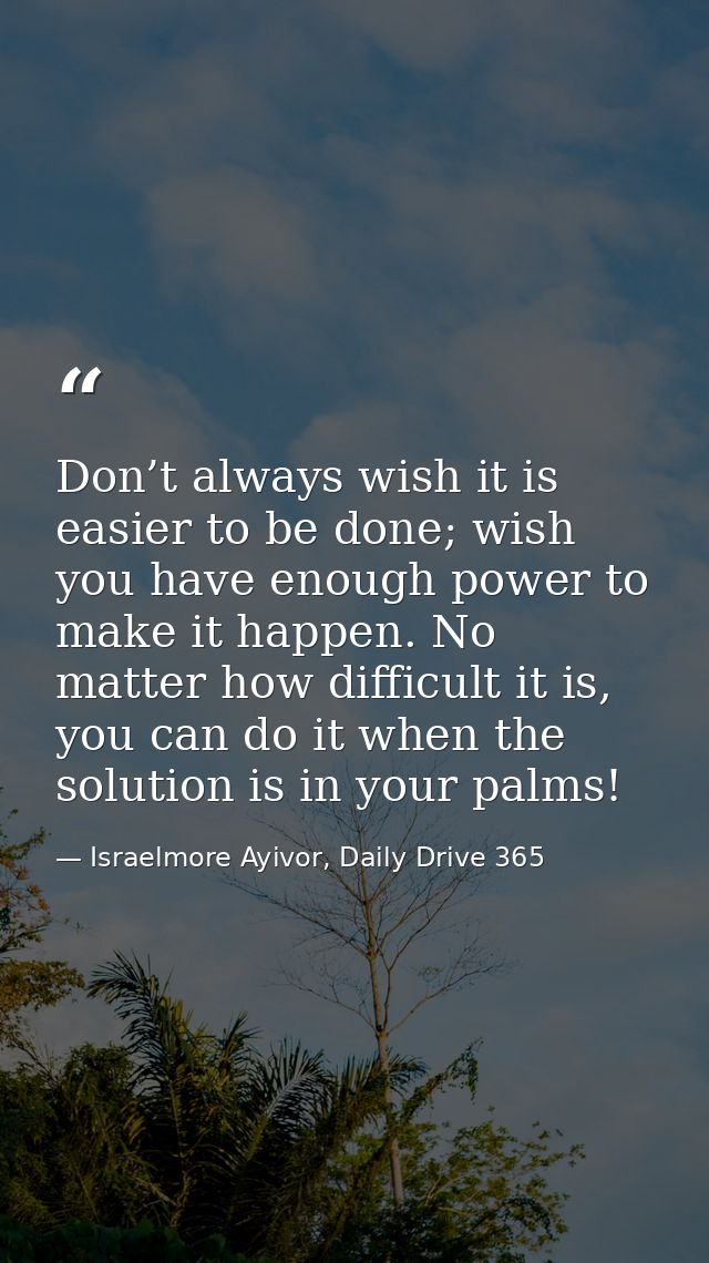 Don’t always wish it is easier to be done; wish you have enough power to make it happen. No matter how difficult it is,  — Israelmore Ayivor, Daily Drive 365