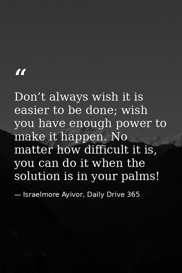 Don’t always wish it is easier to be done; wish you have enough power to make it happen. No matter how difficult it is,  — Israelmore Ayivor, Daily Drive 365