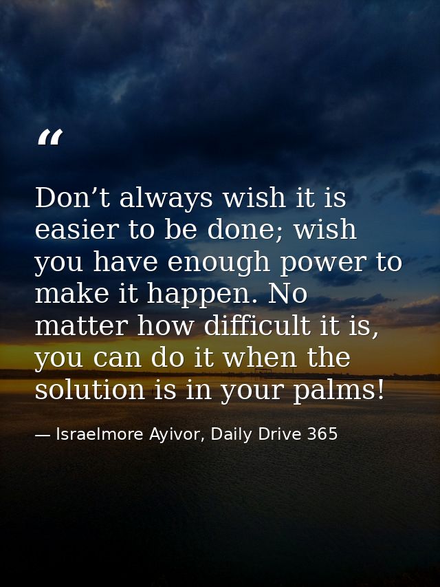 Don’t always wish it is easier to be done; wish you have enough power to make it happen. No matter how difficult it is,  — Israelmore Ayivor, Daily Drive 365