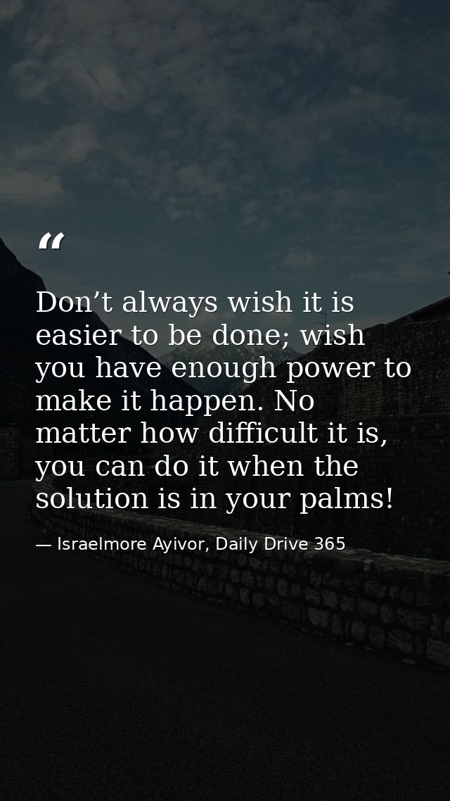 Don’t always wish it is easier to be done; wish you have enough power to make it happen. No matter how difficult it is,  — Israelmore Ayivor, Daily Drive 365