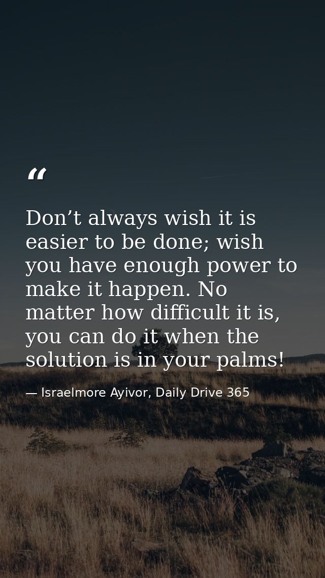 Don’t always wish it is easier to be done; wish you have enough power to make it happen. No matter how difficult it is,  — Israelmore Ayivor, Daily Drive 365