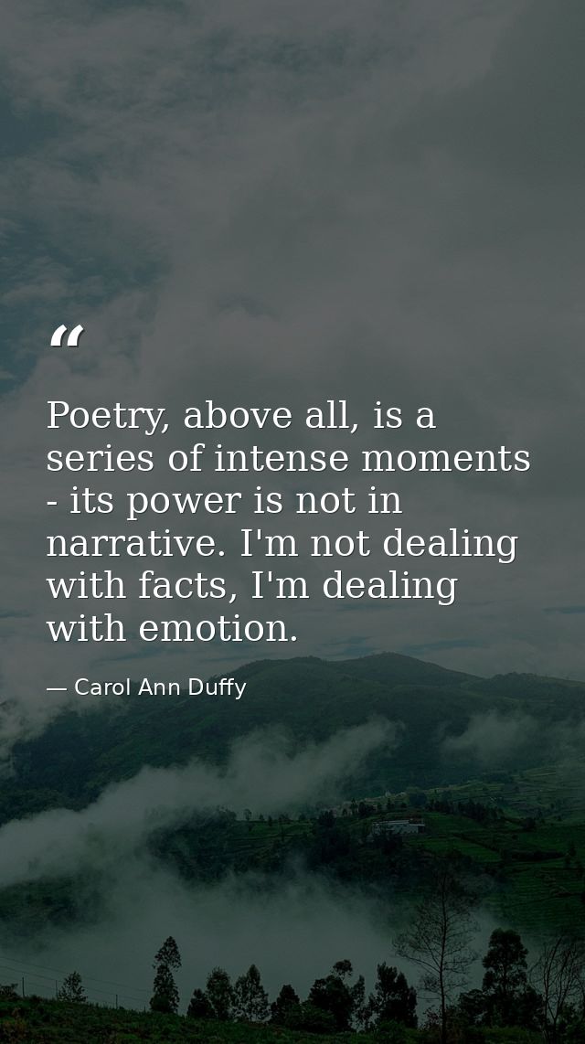 Poetry, above all, is a series of intense moments - its power is not in narrative. I'm not dealing with facts, I'm deali — Carol Ann Duffy