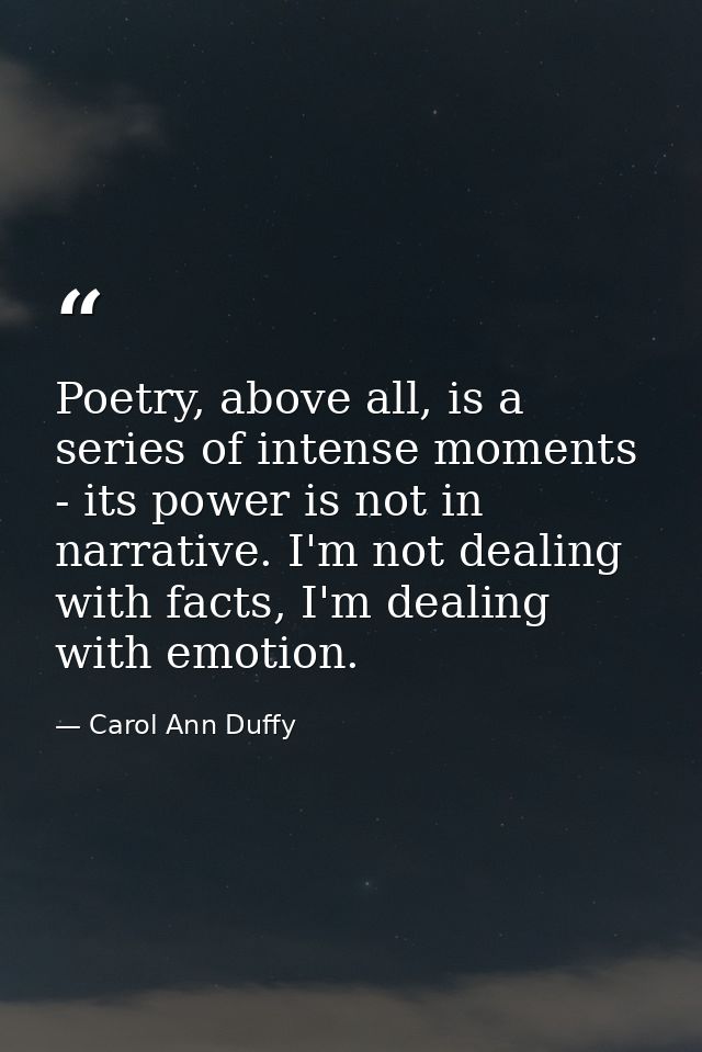 Poetry, above all, is a series of intense moments - its power is not in narrative. I'm not dealing with facts, I'm deali — Carol Ann Duffy