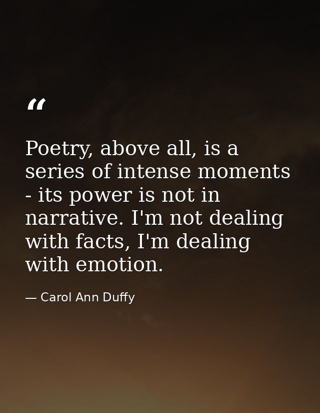 Poetry, above all, is a series of intense moments - its power is not in narrative. I'm not dealing with facts, I'm deali — Carol Ann Duffy