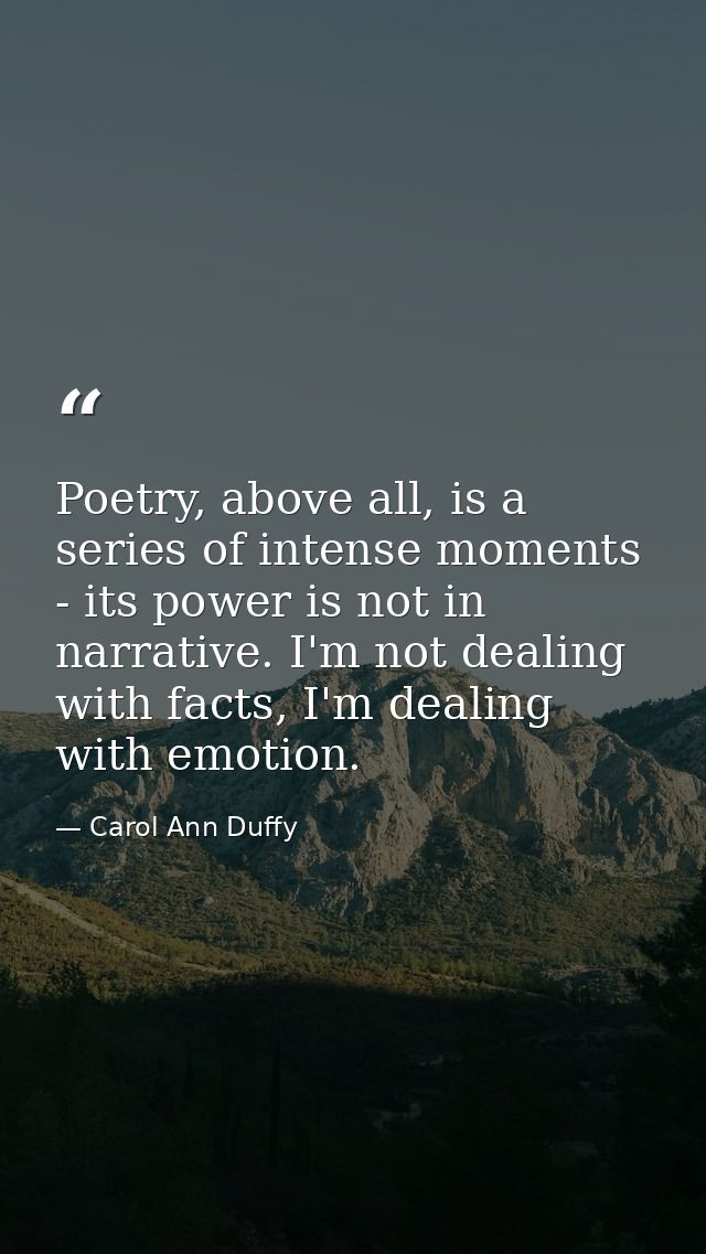 Poetry, above all, is a series of intense moments - its power is not in narrative. I'm not dealing with facts, I'm deali — Carol Ann Duffy