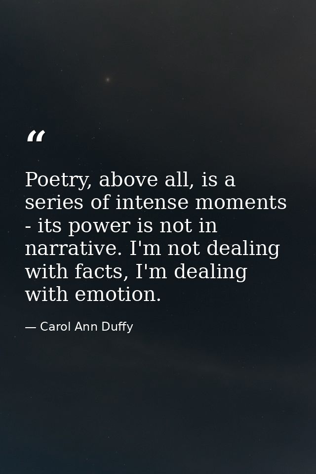 Poetry, above all, is a series of intense moments - its power is not in narrative. I'm not dealing with facts, I'm deali — Carol Ann Duffy
