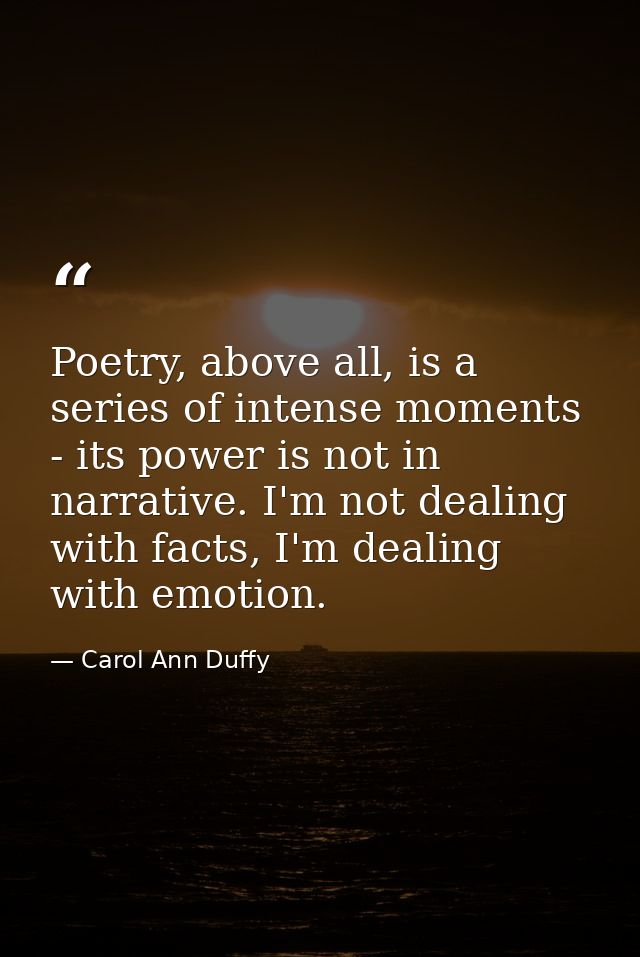 Poetry, above all, is a series of intense moments - its power is not in narrative. I'm not dealing with facts, I'm deali — Carol Ann Duffy