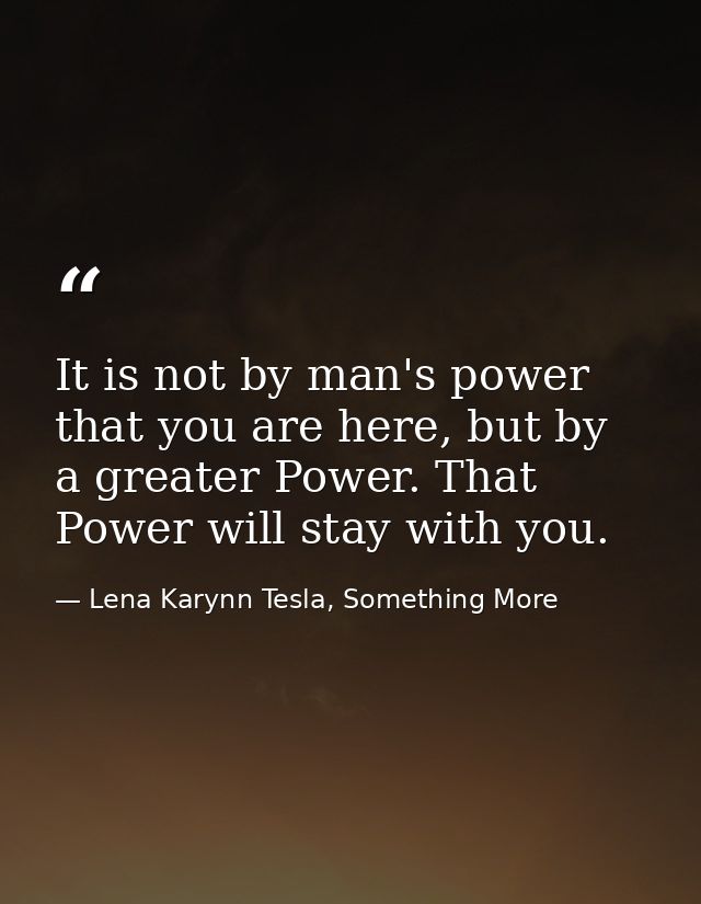 It is not by man's power that you are here, but by a greater Power. That Power will stay with you. — Lena Karynn Tesla, Something More