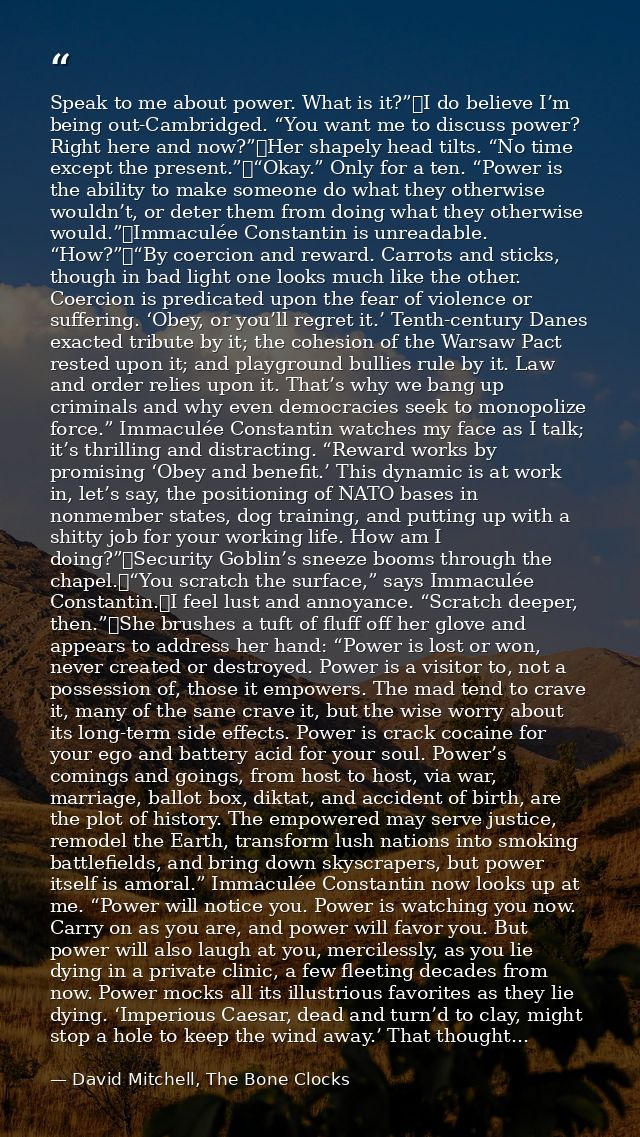 Speak to me about power. What is it?”	I do believe I’m being out-Cambridged. “You want me to discuss power? Right here a — David Mitchell, The Bone Clocks