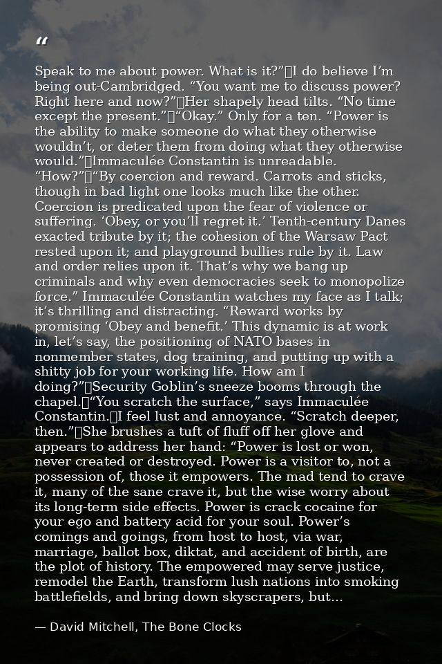 Speak to me about power. What is it?”	I do believe I’m being out-Cambridged. “You want me to discuss power? Right here a — David Mitchell, The Bone Clocks