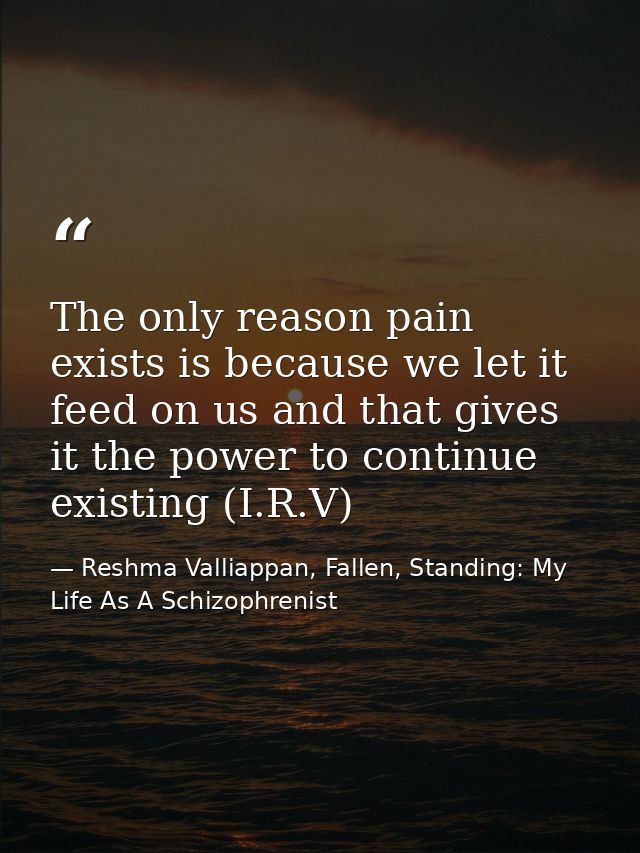 The only reason pain exists is because we let it feed on us and that gives it the power to continue existing (I.R.V) — Reshma Valliappan, Fallen, Standing: My Life As A Schizophrenist