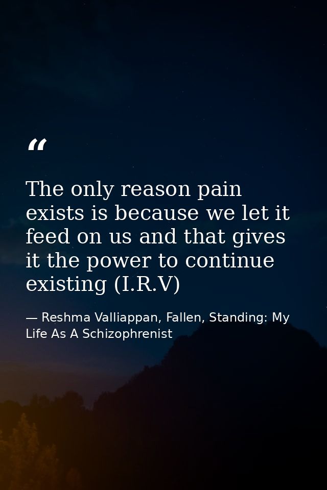 The only reason pain exists is because we let it feed on us and that gives it the power to continue existing (I.R.V) — Reshma Valliappan, Fallen, Standing: My Life As A Schizophrenist